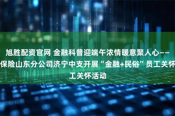 旭胜配资官网 金融科普迎端午浓情暖意聚人心——瑞众保险山东分公司济宁中支开展“金融+民俗”员工关怀活动