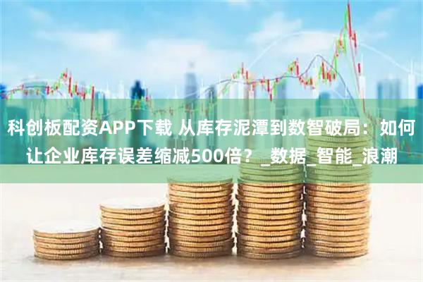 科创板配资APP下载 从库存泥潭到数智破局：如何让企业库存误差缩减500倍？_数据_智能_浪潮