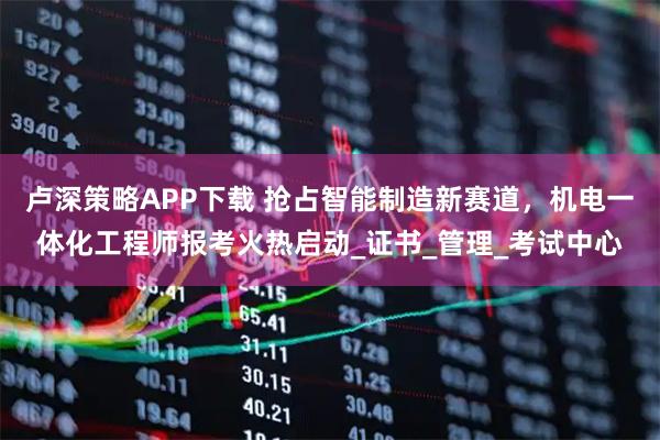 卢深策略APP下载 抢占智能制造新赛道，机电一体化工程师报考火热启动_证书_管理_考试中心