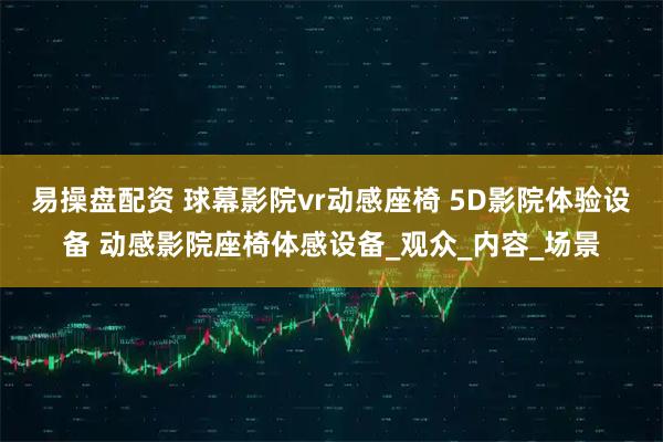 易操盘配资 球幕影院vr动感座椅 5D影院体验设备 动感影院座椅体感设备_观众_内容_场景