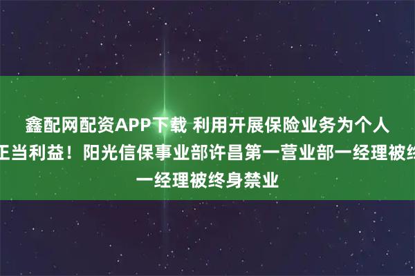 鑫配网配资APP下载 利用开展保险业务为个人牟取不正当利益！阳光信保事业部许昌第一营业部一经理被终身禁业