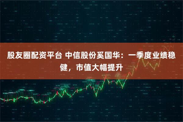股友圈配资平台 中信股份奚国华：一季度业绩稳健，市值大幅提升