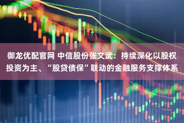 御龙优配官网 中信股份张文武:持续深化以股权投资为主、“股贷债保”联动的金融服务支撑体系