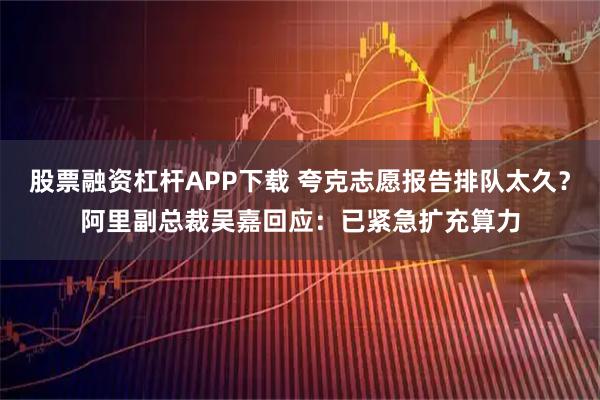 股票融资杠杆APP下载 夸克志愿报告排队太久？阿里副总裁吴嘉回应：已紧急扩充算力