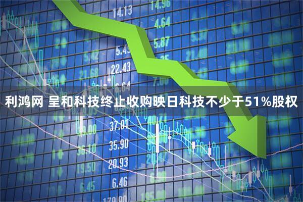 利鸿网 呈和科技终止收购映日科技不少于51%股权