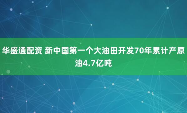 华盛通配资 新中国第一个大油田开发70年累计产原油4.7亿吨