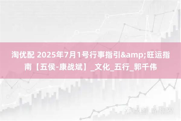 淘优配 2025年7月1号行事指引&旺运指南【五侯-康战斌】_文化_五行_郭千伟