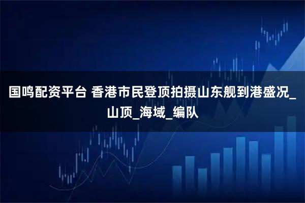 国鸣配资平台 香港市民登顶拍摄山东舰到港盛况_山顶_海域_编队
