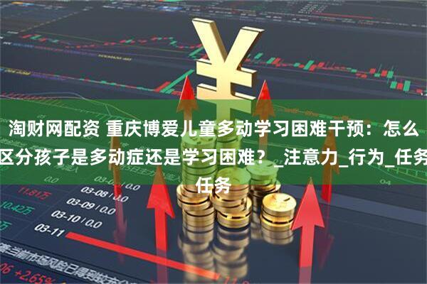 淘财网配资 重庆博爱儿童多动学习困难干预：怎么区分孩子是多动症还是学习困难？_注意力_行为_任务