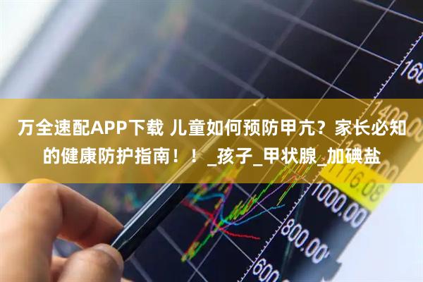 万全速配APP下载 儿童如何预防甲亢？家长必知的健康防护指南！！_孩子_甲状腺_加碘盐