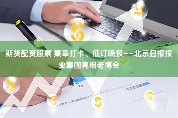 期货配资股票 集章打卡、征订晚报——北京日报报业集团亮相老博会