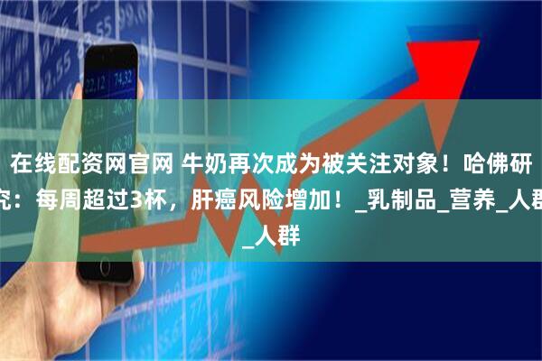 在线配资网官网 牛奶再次成为被关注对象！哈佛研究：每周超过3杯，肝癌风险增加！_乳制品_营养_人群