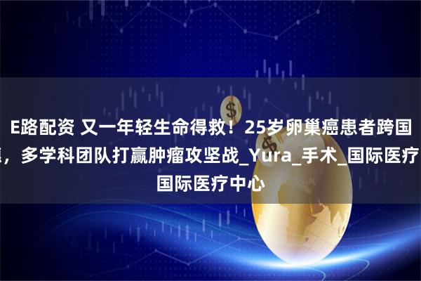 E路配资 又一年轻生命得救！25岁卵巢癌患者跨国来穗，多学科团队打赢肿瘤攻坚战_Yura_手术_国际医疗中心