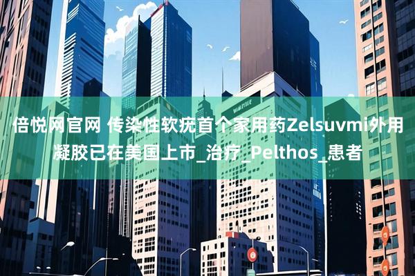 倍悦网官网 传染性软疣首个家用药Zelsuvmi外用凝胶已在美国上市_治疗_Pelthos_患者
