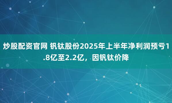 炒股配资官网 钒钛股份2025年上半年净利润预亏1.8亿至2.2亿，因钒钛价降