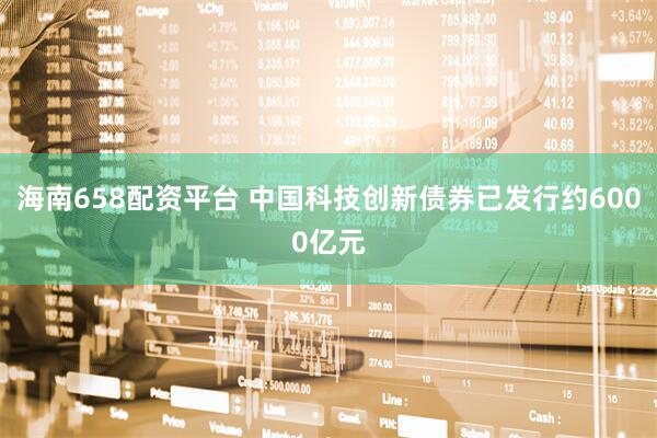 海南658配资平台 中国科技创新债券已发行约6000亿元