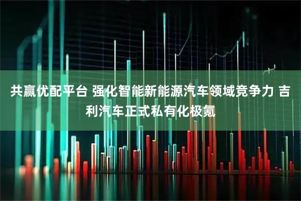 共赢优配平台 强化智能新能源汽车领域竞争力 吉利汽车正式私有化极氪