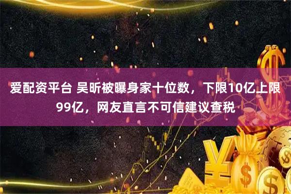 爱配资平台 吴昕被曝身家十位数，下限10亿上限99亿，网友直言不可信建议查税