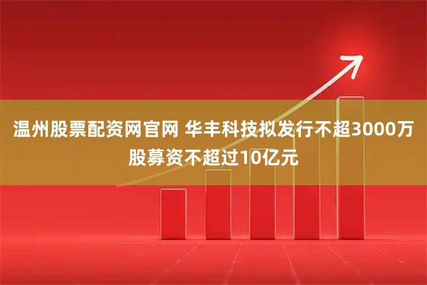 温州股票配资网官网 华丰科技拟发行不超3000万股募资不超过10亿元