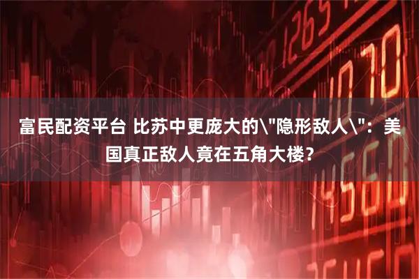 富民配资平台 比苏中更庞大的＂隐形敌人＂：美国真正敌人竟在五角大楼？