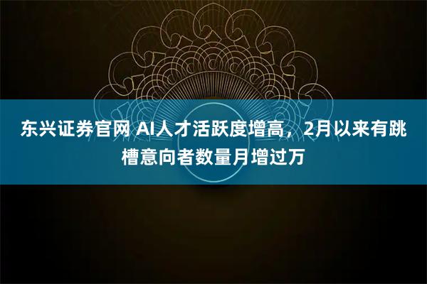 东兴证券官网 AI人才活跃度增高，2月以来有跳槽意向者数量月增过万