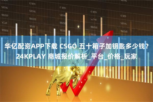 华亿配资APP下载 CSGO 五十箱子加钥匙多少钱？24KPLAY 商城报价解析_平台_价格_玩家