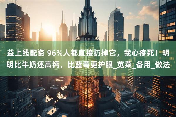 益上线配资 96%人都直接扔掉它，我心疼死！明明比牛奶还高钙，比蓝莓更护眼_苋菜_备用_做法