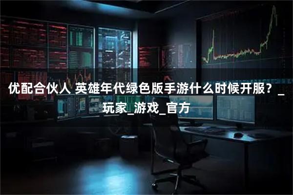 优配合伙人 英雄年代绿色版手游什么时候开服？_玩家_游戏_官方