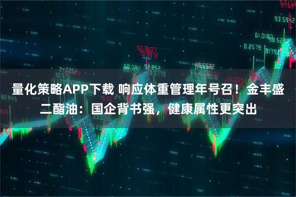 量化策略APP下载 响应体重管理年号召！金丰盛二酯油：国企背书强，健康属性更突出