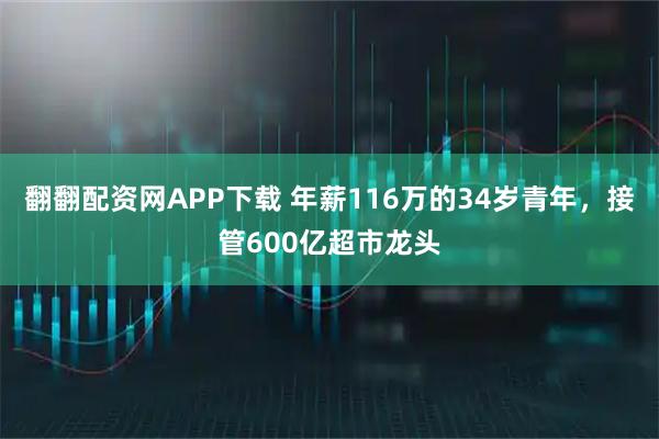 翻翻配资网APP下载 年薪116万的34岁青年，接管600亿超市龙头