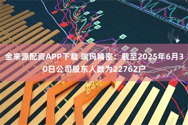 金来源配资APP下载 瑞玛精密：截至2025年6月30日公司股东人数为22762户