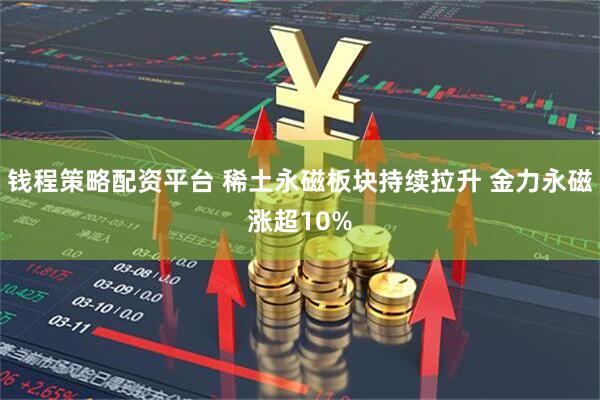 钱程策略配资平台 稀土永磁板块持续拉升 金力永磁涨超10%