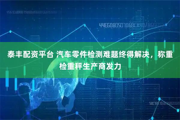 泰丰配资平台 汽车零件检测难题终得解决，称重检重秤生产商发力