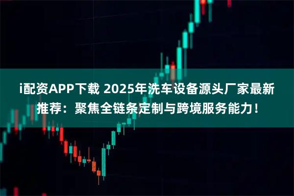 i配资APP下载 2025年洗车设备源头厂家最新推荐：聚焦全链条定制与跨境服务能力！
