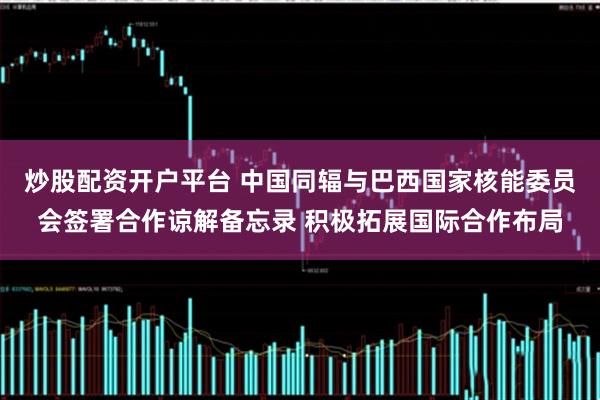 炒股配资开户平台 中国同辐与巴西国家核能委员会签署合作谅解备忘录 积极拓展国际合作布局