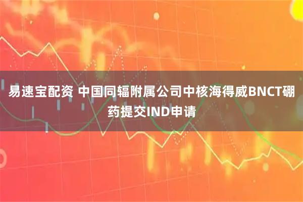 易速宝配资 中国同辐附属公司中核海得威BNCT硼药提交IND申请