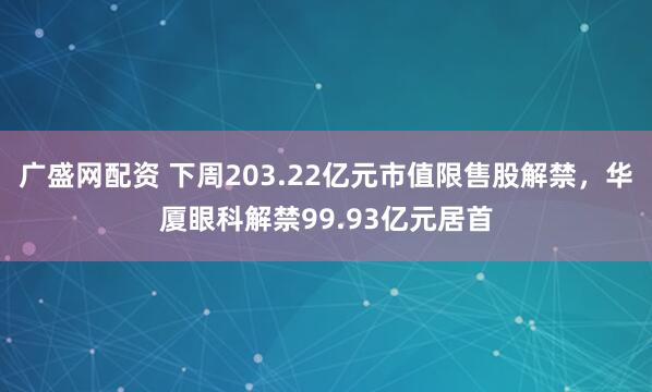 广盛网配资 下周203.22亿元市值限售股解禁，华厦眼科解禁99.93亿元居首
