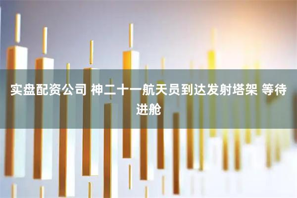 实盘配资公司 神二十一航天员到达发射塔架 等待进舱