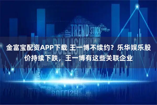 金富宝配资APP下载 王一博不续约？乐华娱乐股价持续下跌，王一博有这些关联企业