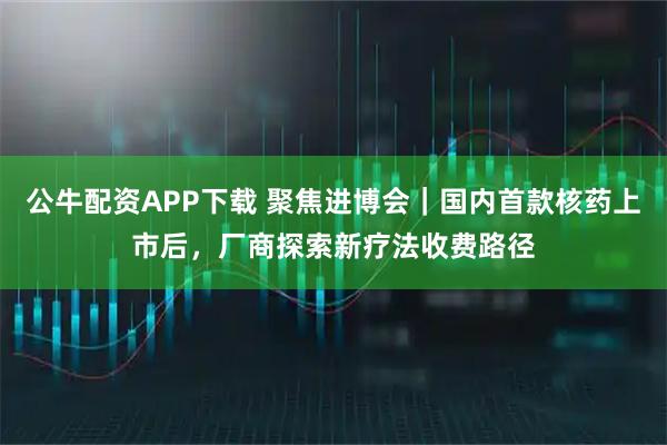 公牛配资APP下载 聚焦进博会｜国内首款核药上市后，厂商探索新疗法收费路径