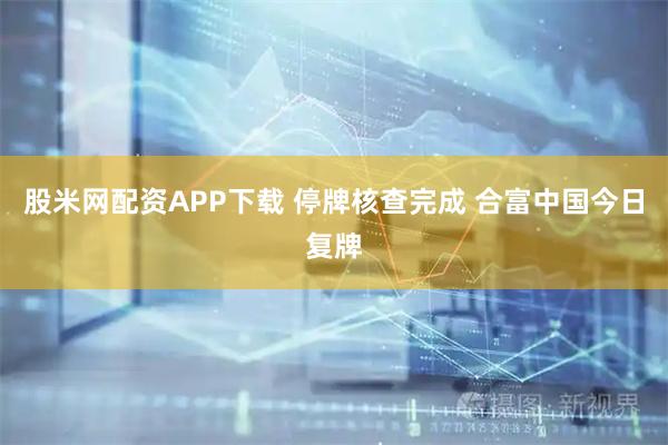 股米网配资APP下载 停牌核查完成 合富中国今日复牌