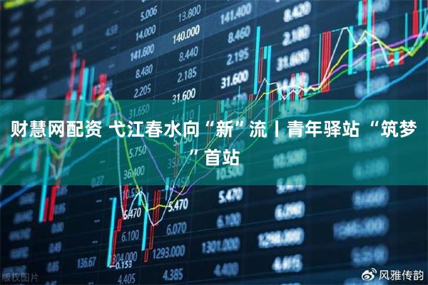 财慧网配资 弋江春水向“新”流丨青年驿站 “筑梦”首站