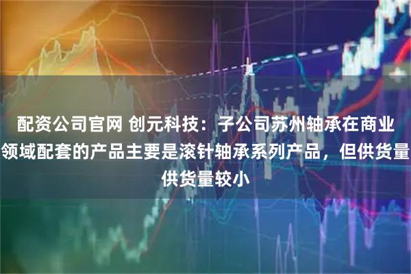 配资公司官网 创元科技：子公司苏州轴承在商业航天领域配套的产品主要是滚针轴承系列产品，但供货量较小