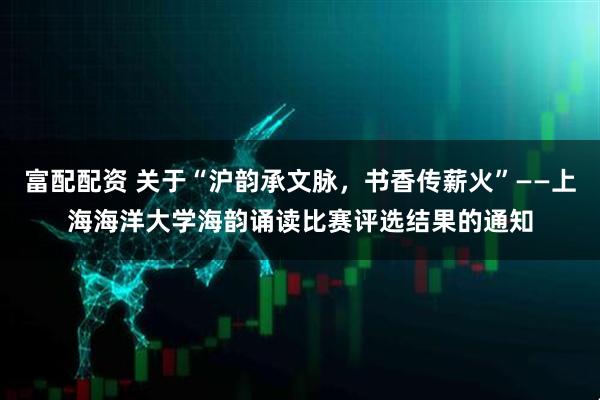 富配配资 关于“沪韵承文脉，书香传薪火”——上海海洋大学海韵诵读比赛评选结果的通知
