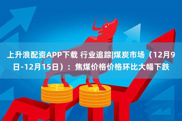 上升浪配资APP下载 行业追踪|煤炭市场（12月9日-12月15日）：焦煤价格价格环比大幅下跌