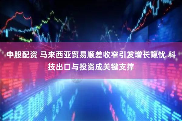 中股配资 马来西亚贸易顺差收窄引发增长隐忧 科技出口与投资成关键支撑