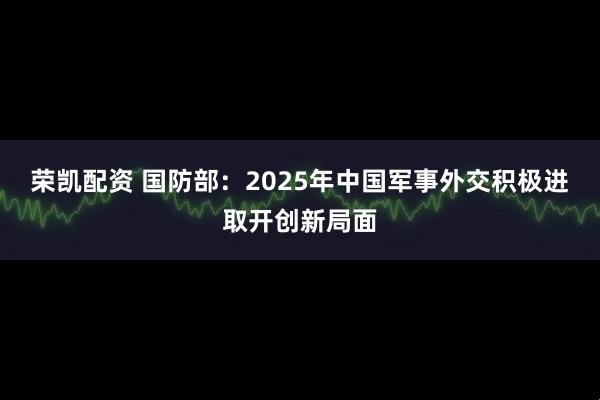 荣凯配资 国防部：2025年中国军事外交积极进取开创新局面