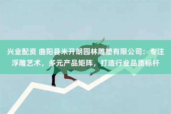 兴业配资 曲阳县米开朗园林雕塑有限公司：专注浮雕艺术，多元产品矩阵，打造行业品质标杆