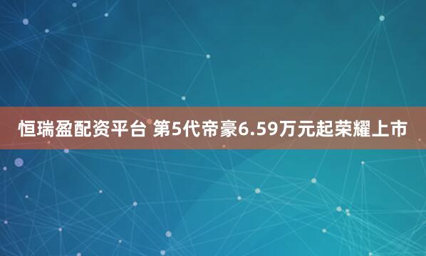 恒瑞盈配资平台 第5代帝豪6.59万元起荣耀上市