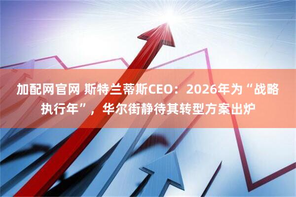 加配网官网 斯特兰蒂斯CEO：2026年为“战略执行年”，华尔街静待其转型方案出炉
